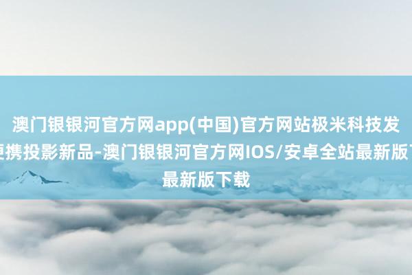 澳门银银河官方网app(中国)官方网站极米科技发布便携投影新品-澳门银银河官方网IOS/安卓全站最新版下载