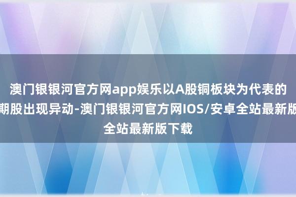 澳门银银河官方网app娱乐以A股铜板块为代表的顺周期股出现异动-澳门银银河官方网IOS/安卓全站最新版下载