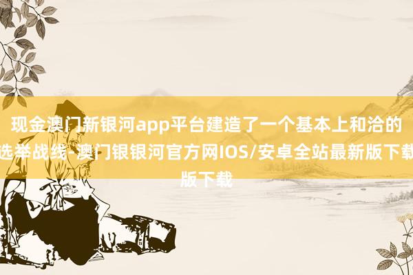 现金澳门新银河app平台建造了一个基本上和洽的选举战线-澳门银银河官方网IOS/安卓全站最新版下载