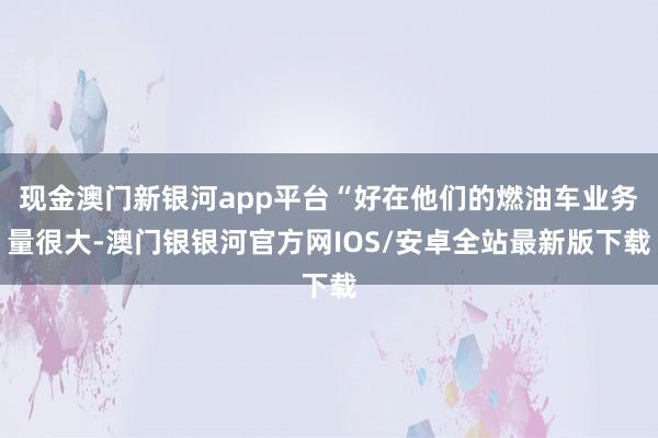 现金澳门新银河app平台“好在他们的燃油车业务量很大-澳门银银河官方网IOS/安卓全站最新版下载
